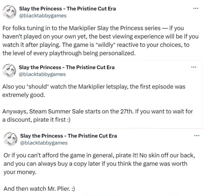 “For folks tuning in to the Markiplier Slay the Princess series — if you haven’t played on your own yet, the best viewing experience will be if you watch it after playing. The game is wildly reactive to your choices, to the level of every playthrough being personalized. Also you should watch the Markiplier Let’s Play, the first episode was extremely good. Anyways, Steam Summer Sale starts on [Thursday June 27]. If you want to wait for a discount, pirate it first. Or if you can’t afford the game in general, pirate it! No skin off our back, and you can always buy a copy later if you think the game was worth your money. And then watch Mr. Plier.”