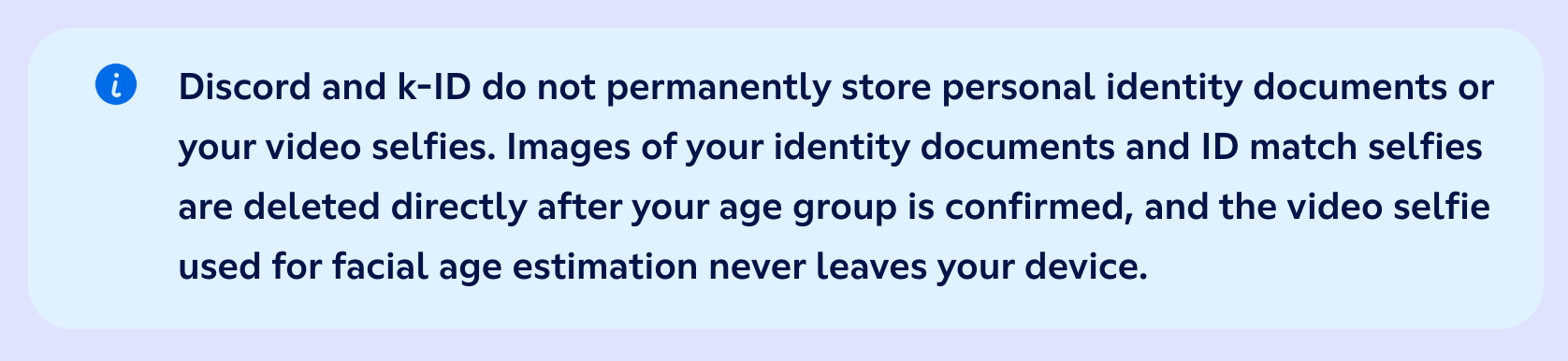 "Discord and k-ID do not permanently store personal identity documents or your video selfies. Images of your identity documents and ID match selfies are deleted directly after your age group is confirmed, and the video selfie used for facial age estimation never leaves your device."
