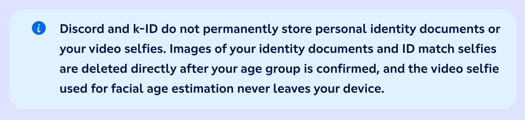 "Discord and k-ID do not permanently store personal identity documents or your video selfies. Images of your identity documents and ID match selfies are deleted directly after your age group is confirmed, and the video selfie used for facial age estimation never leaves your device."