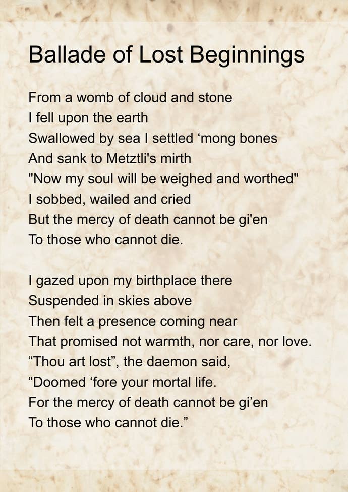 The ‘Ballade of lost beginnings’, written by Emma. It reads: From a womb of cloud and stone I fell upon the earth Swallowed by sea I settled ‘mong bones And sank to Metztli’s mirth “Now my soul will be weighed and worthed” I sobbed, wailed and cried But the mercy of death cannot be gi’en To those who cannot die.
I gazed upon my birthplace there Suspended in skies above Then felt a presence coming near That promised not warmth, nor care, nor love. “Thou art lost”, the daemon said, “Doomed ‘fore your mortal life. For the mercy of death cannot be gi’en To those who cannot die.”
I know that men have often sought To cheat the laws of death But what’s a life of endless thought Within such darkened depths? With bloodied hand, the daemon offer’d A return to fairer skies Where the mercy of death could again be gi’en To one who could not die.
So judge me not for every breath I take with hollowed chest, For I paid the highest price of all To walk with mortal flesh.