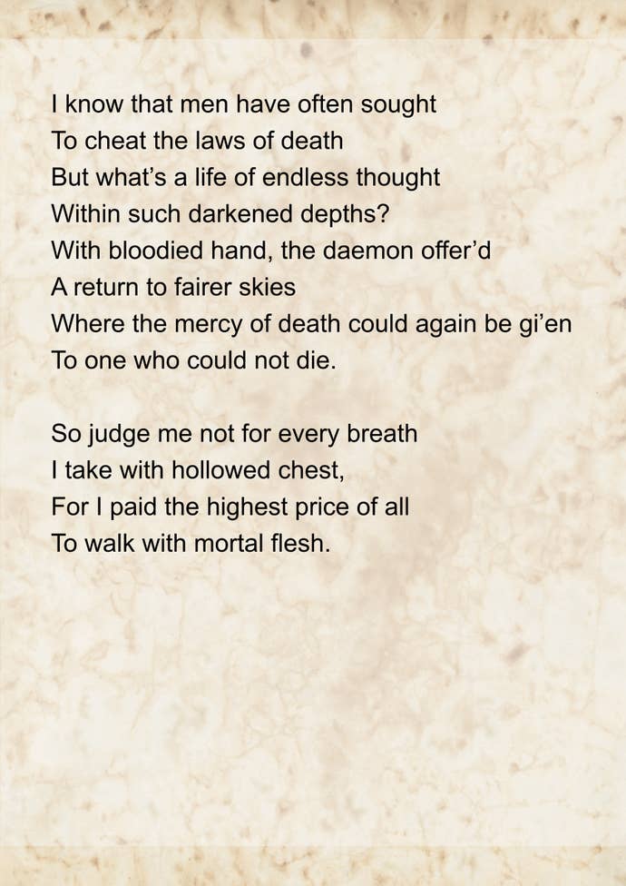 The ‘Ballade of Lost Beginnings Part 2’ by Emma. It reads: I know that men have often sought To cheat the laws of death But what’s a life of endless thought Within such darkened depths? With bloodied hand, the daemon offer’d A return to fairer skies Where the mercy of death could again be gi’en To one who could not die.
So judge me not for every breath I take with hollowed chest, For I paid the highest price of all To walk with mortal flesh.