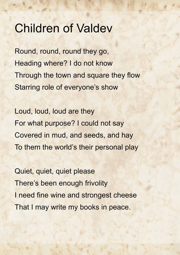 ‘Children of Valdev’ by Emma. It reads: Round, round, round they go, Heading where? I do not know Through the town and square they flow Starring role of everyone’s show
Loud, loud, loud are they For what purpose? I could not say Covered in mud, and seeds, and hay To them the world’s their personal play
Quiet, quiet, quiet please There’s been enough frivolity I need fine wine and strongest cheese That I may write my books in peace.