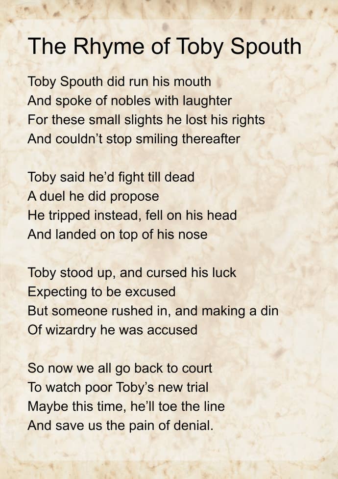 ‘Rhyme of Toby Spouth’ by Emma. It reads: Toby Spouth did run his mouth And spoke of nobles with laughter For these small slights he lost his rights And couldn’t stop smiling thereafter
Toby said he’d fight till dead A duel he did propose He tripped instead, fell on his head And landed on top of his nose
Toby stood up, and cursed his luck Expecting to be excused But someone rushed in, and making a din Of wizardry he was accused
So now we all go back to court To watch poor Toby’s new trial Maybe this time, he’ll toe the line And save us the pain of denial.