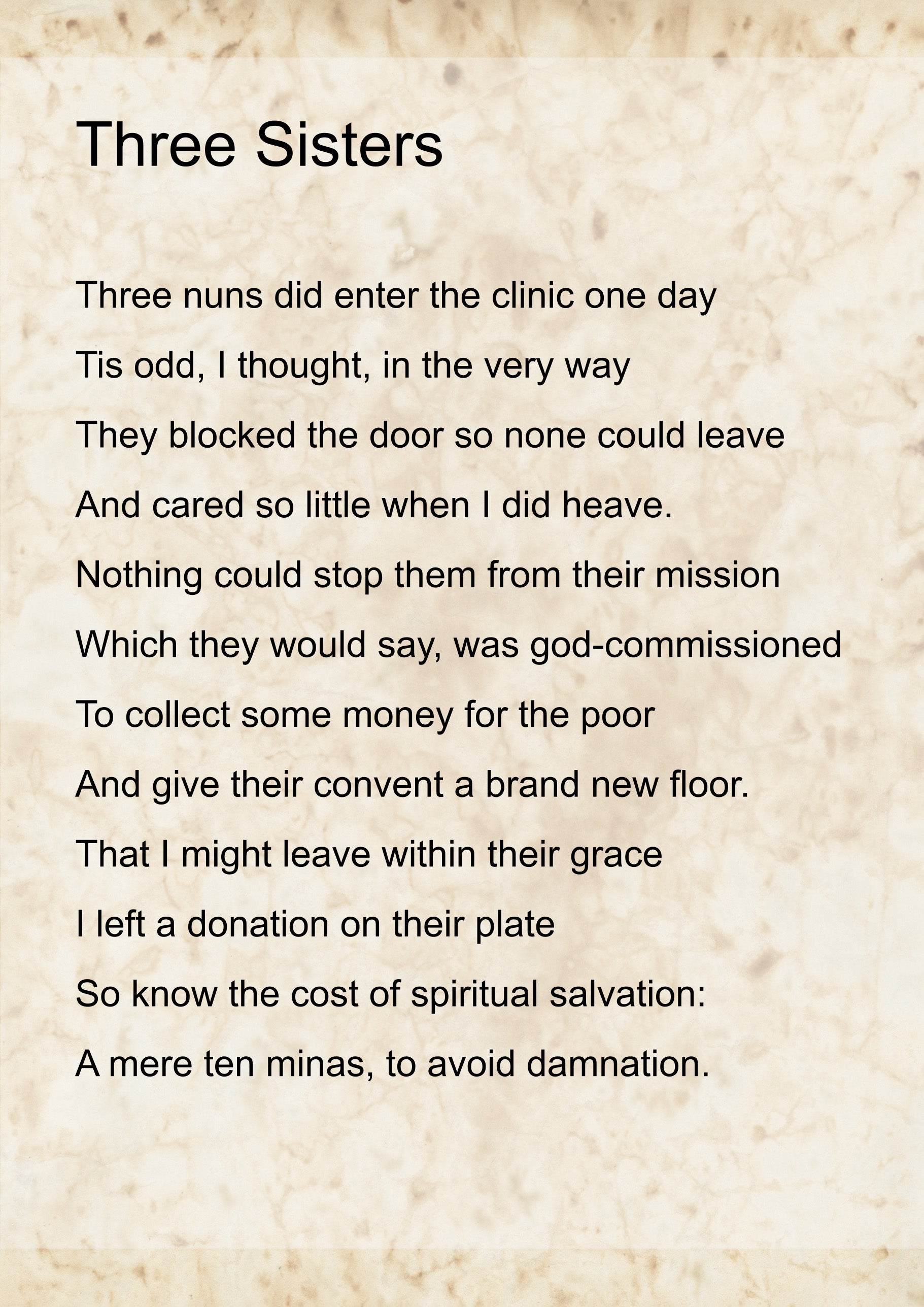 The &lsquo;Three Sisters&rsquo; poem, by Emma, displayed as text on a parchmenty background. It reads: 
Three nuns did enter the clinic one day
Tis odd, I thought, in the very way
They blocked the door so none could leave
And cared so little when I did heave.
Nothing could stop them from their mission
Which they would say, was god-commissioned
To collect some money for the poor
And give their convent a brand new floor. 
That I might leave within their grace 
I left a donation on their plate
So know the cost of spiritual salvation:
A mere ten minas, to avoid damnation.