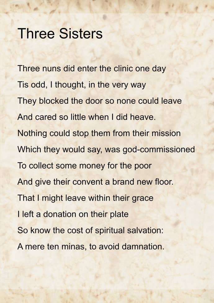 The ‘Three Sisters’ poem, by Emma, displayed as text on a parchmenty background. It reads:
Three nuns did enter the clinic one day
Tis odd, I thought, in the very way
They blocked the door so none could leave
And cared so little when I did heave.
Nothing could stop them from their mission
Which they would say, was god-commissioned
To collect some money for the poor
And give their convent a brand new floor.
That I might leave within their grace
I left a donation on their plate
So know the cost of spiritual salvation:
A mere ten minas, to avoid damnation.