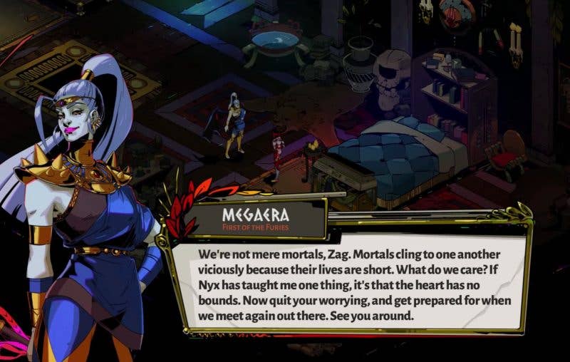 Megaera from Hades speaks to Zagreus, telling him: Mortals cling to one another viciously because their lives are short. What do we care? If Nyx has taught me one thing, it's that the heart has no bounds. Now quit your worrying, and get prepared for when we meet again out there. See you around.
