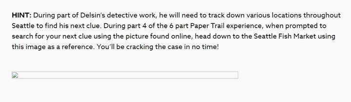 HINT: During part of Deslin's detective work, he will need to track down various locations throughout Seattle to find his next clue. During part 4 of the 6 part Paper Trail experience, when prompted to search for your next clue using the picture found online, head down to the Seattle Fish Market using this image as a reference. You'll be cracking the case in no time!
(There is a broken image icon underneath this text where the image should go.)