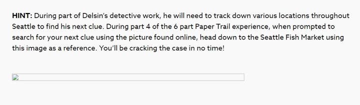 HINT: During part of Deslin's detective work, he will need to track down various locations throughout Seattle to find his next clue. During part 4 of the 6 part Paper Trail experience, when prompted to search for your next clue using the picture found online, head down to the Seattle Fish Market using this image as a reference. You'll be cracking the case in no time!

(There is a broken image icon underneath this text where the image should go.)